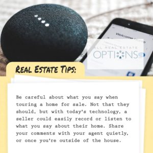 Real Estate Tips: Be careful what you say before touring homes for sale. Not that they should, but with today's technology, a seller could easliy record or listen to what you say about their home. Share your comments with your agent quietly, or once you're outside of the house.