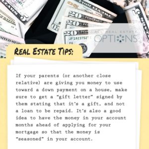 Real Estate tips: If your parents are giving you money for your down payment get them to write a gift letter that this is not a loan, but a gift. Get the funds in your account before you start the mortgage process.
